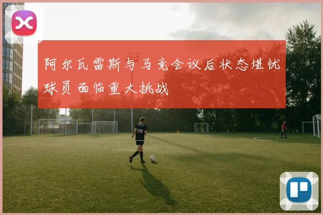 阿尔瓦雷斯与马竞会议后状态堪忧球员面临重大挑战