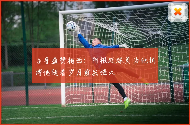 吉鲁盛赞梅西：阿根廷球员为他拼搏他随着岁月愈发强大