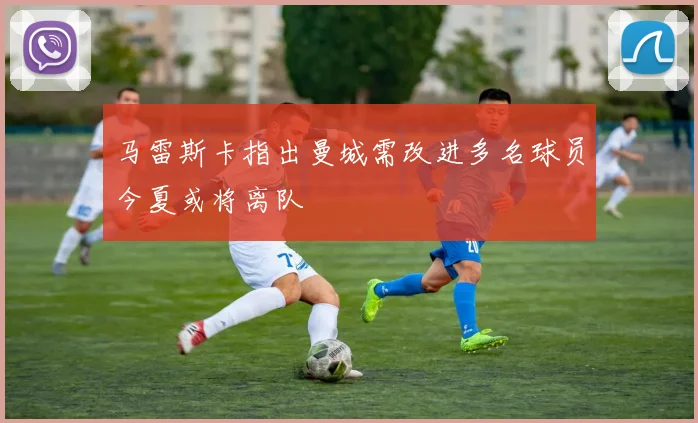 马雷斯卡指出曼城需改进多名球员今夏或将离队