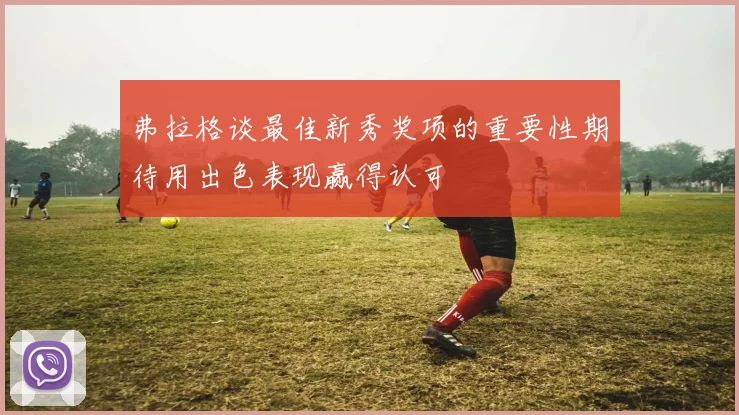 弗拉格谈最佳新秀奖项的重要性期待用出色表现赢得认可