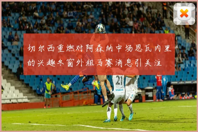 切尔西重燃对阿森纳中场恩瓦内里的兴趣冬窗外租马赛消息引关注