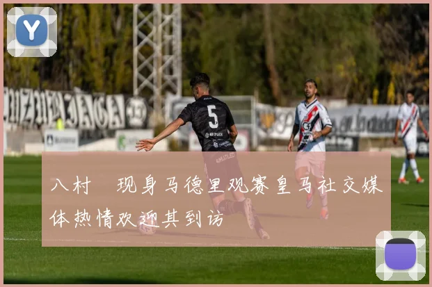 八村塁现身马德里观赛皇马社交媒体热情欢迎其到访
