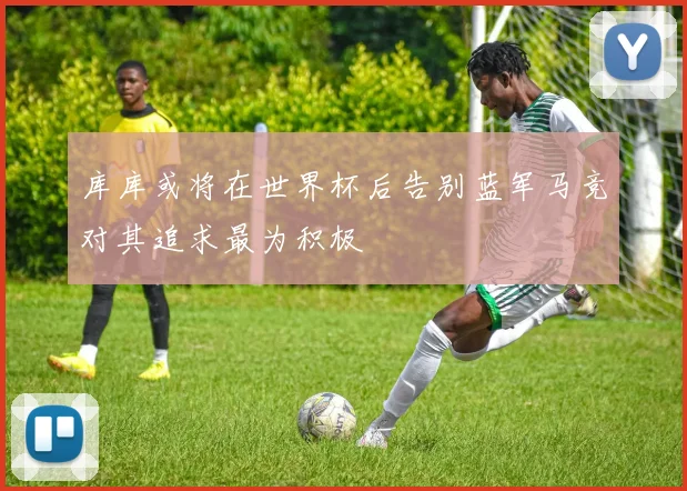 库库或将在世界杯后告别蓝军马竞对其追求最为积极