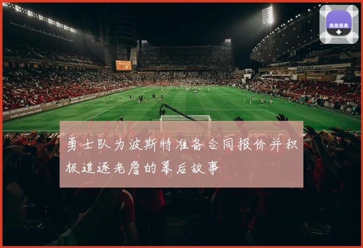 勇士队为波斯特准备合同报价并积极追逐老詹的幕后故事