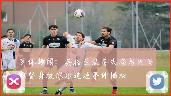罗体趣闻：英格兰装备失窃与内马尔替身被球迷追逐事件揭秘