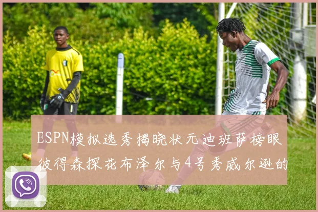 ESPN模拟选秀揭晓状元迪班萨榜眼彼得森探花布泽尔与4号秀威尔逊的精彩表现