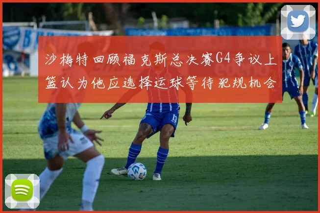沙梅特回顾福克斯总决赛G4争议上篮认为他应选择运球等待犯规机会