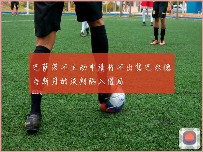 巴萨若不主动申请将不出售巴尔德与新月的谈判陷入僵局
