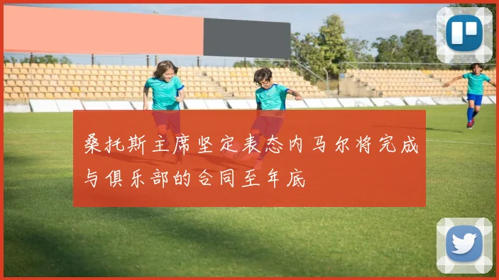 桑托斯主席坚定表态内马尔将完成与俱乐部的合同至年底
