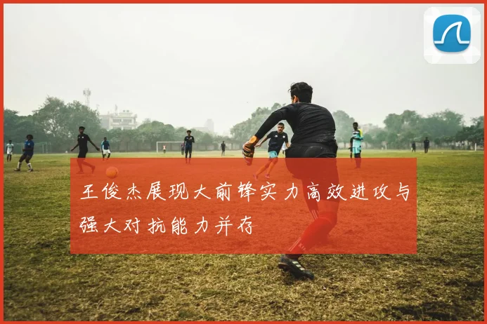 王俊杰展现大前锋实力高效进攻与强大对抗能力并存