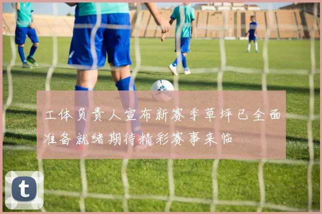 工体负责人宣布新赛季草坪已全面准备就绪期待精彩赛事来临