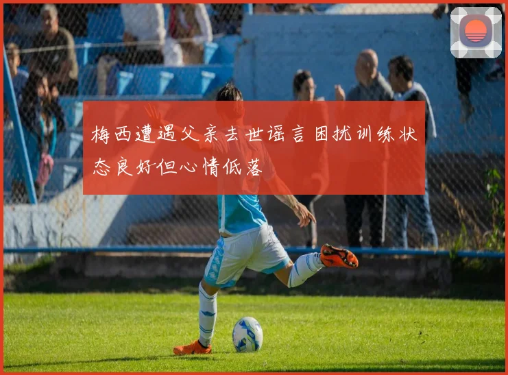 梅西遭遇父亲去世谣言困扰训练状态良好但心情低落