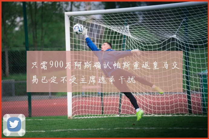 只需900万阿斯确认帕斯重返皇马交易已定不受主席选举干扰