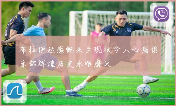 布拉伊达感慨米兰现状令人心痛俱乐部辉煌历史永难磨灭