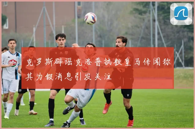克罗斯辟谣克洛普执教皇马传闻称其为假消息引发关注