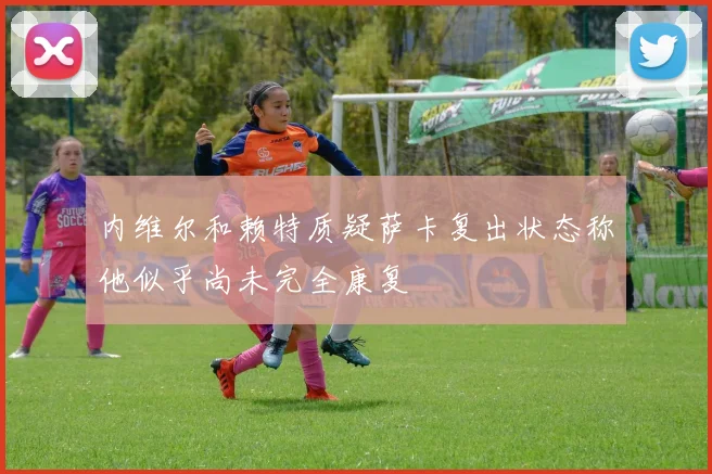 内维尔和赖特质疑萨卡复出状态称他似乎尚未完全康复
