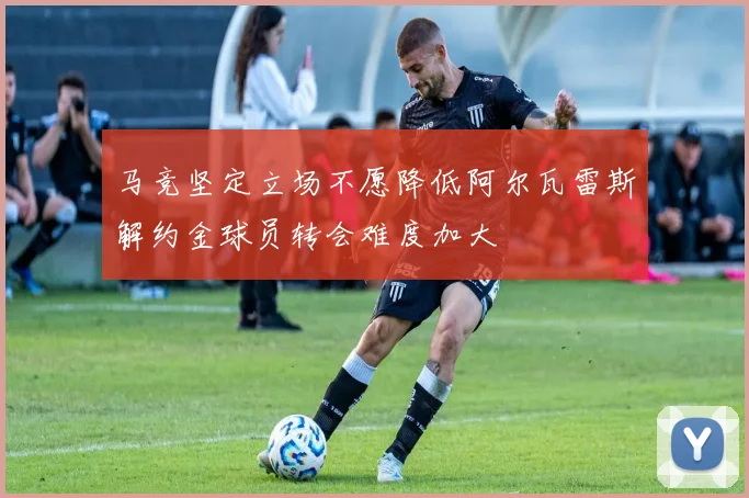 马竞坚定立场不愿降低阿尔瓦雷斯解约金球员转会难度加大