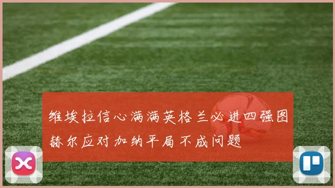 维埃拉信心满满英格兰必进四强图赫尔应对加纳平局不成问题